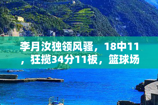 李月汝独领风骚，18中11，狂揽34分11板，篮球场上的得分机器