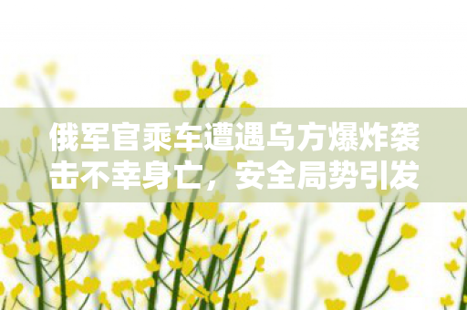 俄军官乘车遭遇乌方爆炸袭击不幸身亡，安全局势引发全球关注