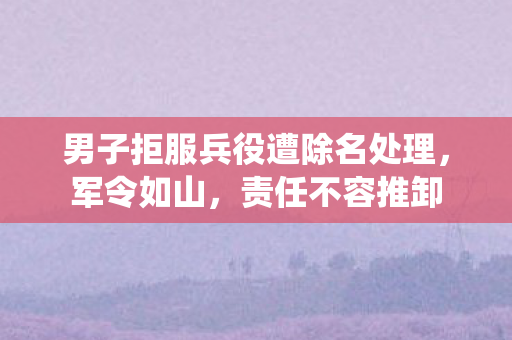 男子拒服兵役遭除名处理，军令如山，责任不容推卸