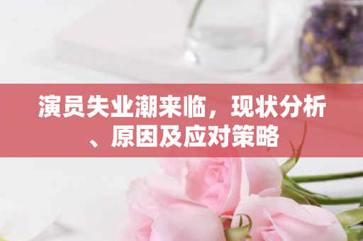 演员失业潮来临，现状分析、原因及应对策略