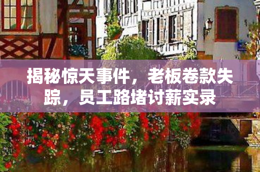 揭秘惊天事件，老板卷款失踪，员工路堵讨薪实录