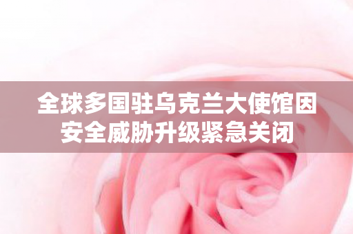 全球多国驻乌克兰大使馆因安全威胁升级紧急关闭