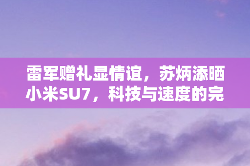 雷军赠礼显情谊，苏炳添晒小米SU7，科技与速度的完美融合