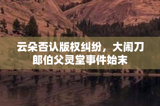 云朵否认版权纠纷，大闹刀郎伯父灵堂事件始末