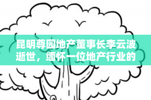 昆明尊园地产董事长李云波逝世，缅怀一位地产行业的杰出领袖