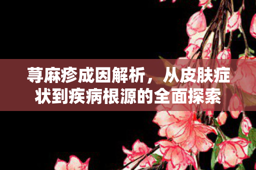 荨麻疹成因解析，从皮肤症状到疾病根源的全面探索