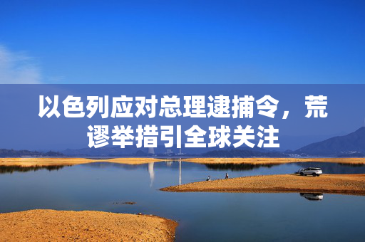 以色列应对总理逮捕令，荒谬举措引全球关注