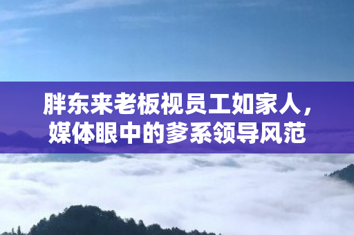 胖东来老板视员工如家人，媒体眼中的爹系领导风范