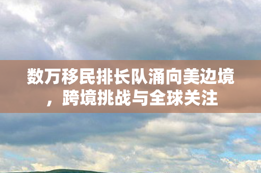 数万移民排长队涌向美边境，跨境挑战与全球关注