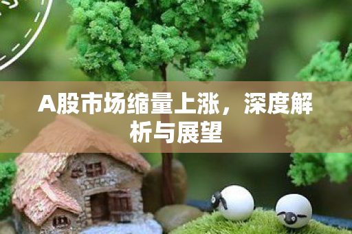 A股市场缩量上涨，深度解析与展望