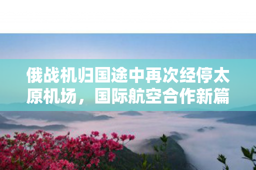 俄战机归国途中再次经停太原机场，国际航空合作新篇章的见证